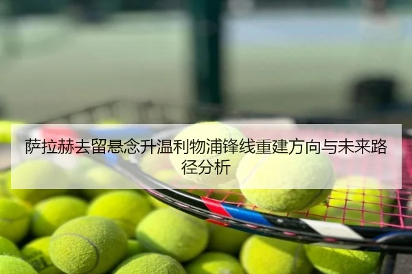 萨拉赫去留悬念升温利物浦锋线重建方向与未来路径分析