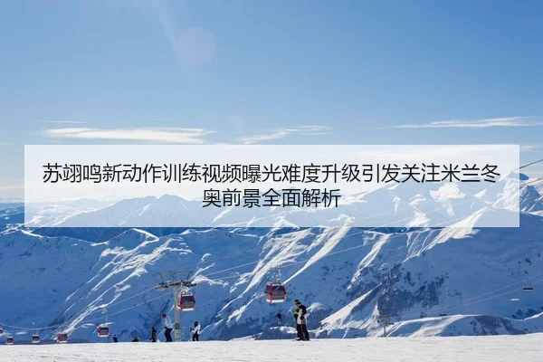 苏翊鸣新动作训练视频曝光难度升级引发关注米兰冬奥前景全面解析