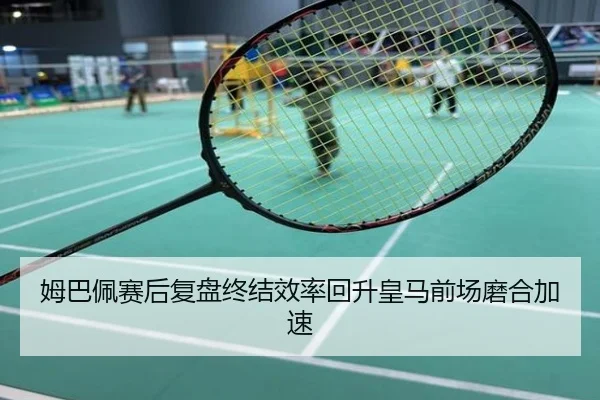 姆巴佩赛后复盘终结效率回升皇马前场磨合加速