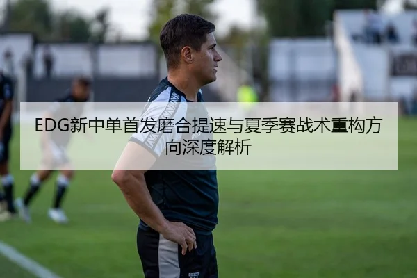 EDG新中单首发磨合提速与夏季赛战术重构方向深度解析