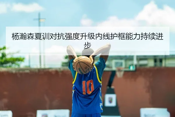 杨瀚森夏训对抗强度升级内线护框能力持续进步