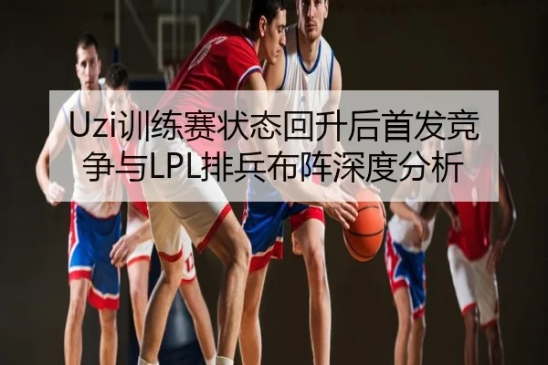 Uzi训练赛状态回升后首发竞争与LPL排兵布阵深度分析